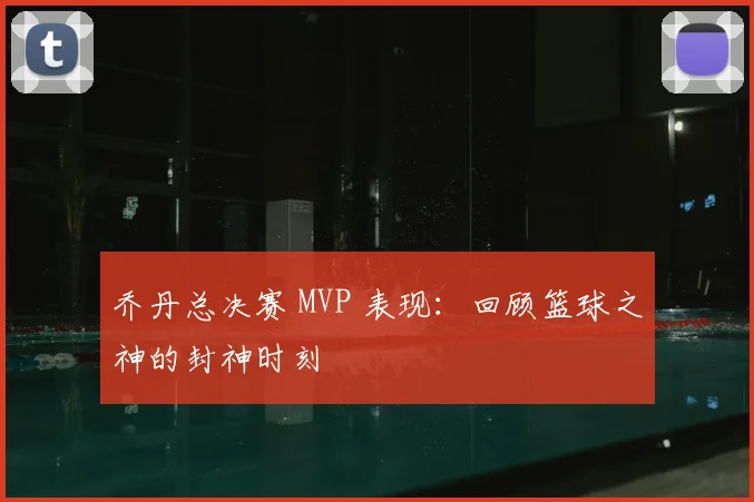 乔丹总决赛 MVP 表现：回顾篮球之神的封神时刻