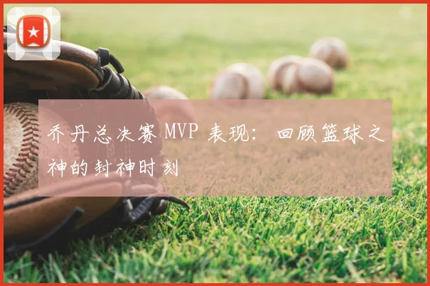 乔丹总决赛 MVP 表现：回顾篮球之神的封神时刻