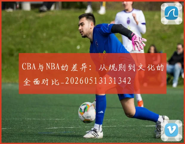 CBA与NBA的差异：从规则到文化的全面对比_20260513131342